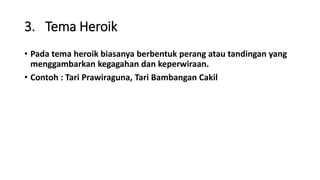 3. Tema Heroik
• Pada tema heroik biasanya berbentuk perang atau tandingan yang
menggambarkan kegagahan dan keperwiraan.
• Contoh : Tari Prawiraguna, Tari Bambangan Cakil
 
