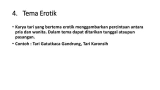 4. Tema Erotik
• Karya tari yang bertema erotik menggambarkan percintaan antara
pria dan wanita. Dalam tema dapat ditarikan tunggal ataupun
pasangan.
• Contoh : Tari Gatutkaca Gandrung, Tari Karonsih
 