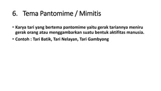 6. Tema Pantomime / Mimitis
• Karya tari yang bertema pantomime yaitu gerak tariannya meniru
gerak orang atau menggambarkan suatu bentuk aktifitas manusia.
• Contoh : Tari Batik, Tari Nelayan, Tari Gambyong
 