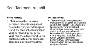 Seni Tari menurut ahli
Corrie Hartong:
• “Tari merupakan desakan
perasaan manusia yang ada di
dalam diri, yang mendorongnya
untuk mencari sebuah ungkapan
yang berbentuk gerak-gerak
yang ritmis”. Jadi menurut Corrie
Hartong, suatu gerak dikatakan
tari apabila gerakannya ritmis.
Dr. Soedarsono:
• “Tari merupakan ekspresi jiwa
manusia melalui gerak-gerak ritmis
yang indah (estetis)”. Menurut Dr.
Soedarsono, yang dimaksud
ekspresi jiwa adalah cetusan rasa
dan emosional yang disertai
kehendak diri. Sedangkan gerak
ritmis yang indah adalah gerak
tubuh yang sesuai irama
pengiringnya, sehingga dapat
menimbulkan daya pesona bagi
yang melihatnya.
 