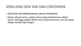 JENIS-JENIS SENI TARI DAN CONTOHNYA
• JENIS SENI TARI BERDASARKAN JUMLAH PENARINYA
• Dalam sebuah tarian, subjek utama yang melakukannya adalah
penari. Sehingga apabila dilihat dari jumlah penarinya, seni tari dapat
dibagi menjadi tiga kategori.
 