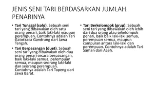 JENIS SENI TARI BERDASARKAN JUMLAH
PENARINYA
• Tari Tunggal (solo). Sebuah seni
tari yang dibawakan oleh satu
orang penari, baik laki-laki maupun
perempuan. Contohnya adalah Tari
Gatotkaca Gandrung dari Jawa
Tengah.
• Tari Berpasangan (duet). Sebuah
seni tari yang dibawakan oleh dua
orang penari secara berpasangan,
baik laki-laki semua, perempuan
semua, maupun seorang laki-laki
dan seorang perempuan.
Contohnya adalah Tari Topeng dari
Jawa Barat.
• Tari Berkelompok (grup). Sebuah
seni tari yang dibawakan oleh lebih
dari dua orang atau sekelompok
penari, baik baik laki-laki semua,
perempuan semua, maupun
campuran antara laki-laki dan
perempuan. Contohnya adalah Tari
Saman dari Aceh.
 