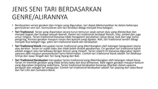 JENIS SENI TARI BERDASARKAN
GENRE/ALIRANNYA
• Berdasarkan variasi gerakan dan iringan yang digunakan, tari dapat dikelompokkan ke dalam beberapa
genre/aliran seni tari. Genre/aliran seni tari tersebut dibagi menjadi lima kategori.
• Tari Tradisional. Tarian yang diwariskan secara turun temurun sejak zaman dulu yang dilestarikan dan
menjadi bagian dari budaya sebuah daerah. Dalam tari tradisional terdapat filosofi, nilai, simbol dan juga
unsur religius. Tarian tradisional biasanya tidak mengalami perubahan cukup besar, baik dari segi irama
pengiring, formasi gerakan maupun riasan dan kostum yang dipakai. Nah, tari tradisional sendiri dibagi
menjadi dua kategori lagi, yakni tari tradisional klasik dan kerakyatan.
• Tari Tradisional Klasik merupakan tarian tradisional yang dikembangkan oleh kalangan bangsawan istana
atau keraton. Tarian ini sudah baku dan tidak boleh diubah gerakannya. Ciri gerakan tari tradisional kalsik
adalah anggun atau berwibawa dengan kosum yang mewah. Tarian seperti ini biasanya digunakan dalam
upacara adat maupun penyambutan tamu kehormatan. Contoh tari tradisional klasik adalah Tari Bedhaya
Srimpi dari Jawa Tengah dan Tari Sang Hyang dari Bali.
• Tari Tradisional Kerakyatan merupakan tarian tradisional yang dikembangkan oleh kalangan rakyat biasa.
Tarian ini memiliki gerakan yang tidak terlalu baku dan bisa diimprove. Baik ragam gerakan maupun kostum
yang digunakan tergolong sederhana. Tarian tradisional kerakyatan biasanya ditarikan dalam upacara
perayaan dan sebagai tari pergaulan. Contoh tari tradisional kerakyatan adalah Tari jaipong dari Jawa Barat
dan Tari Lilin dari Sumatera Barat.
 