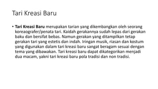 Tari Kreasi Baru
• Tari Kreasi Baru merupakan tarian yang dikembangkan oleh seorang
koreaografer/penata tari. Kaidah gerakannya sudah lepas dari gerakan
baku dan bersifat bebas. Namun gerakan yang ditampilkan tetap
gerakan tari yang estetis dan indah. Iringan musik, riasan dan kostum
yang digunakan dalam tari kreasi baru sangat beragam sesuai dengan
tema yang dibawakan. Tari kreasi baru dapat dikategorikan menjadi
dua macam, yakni tari kreasi baru pola tradisi dan non tradisi.
 