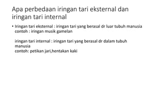 Apa perbedaan iringan tari eksternal dan
iringan tari internal
• Iringan tari eksternal : iringan tari yang berasal dr luar tubuh manusia
contoh : iringan musik gamelan
iringan tari internal : iringan tari yang berasal dr dalam tubuh
manusia
contoh: petikan jari,hentakan kaki
 