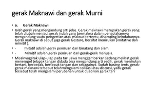 gerak Maknawi dan gerak Murni
• a. Gerak Maknawi
• Ialah gerak yang mengandung arti jelas. Gerak maknawi merupakan gerak yang
telah diubah menjadi gerak indah yang bermakna dalam pengolahannya
mengandung suatu pengertian atau maksud tertentu, disamping keindahannya.
Gerak maknawi di sebut juga gerak Gesture, bersifat menirukan (imitative dan
mimitif ).
• · Imitatif adalah gerak peniruan dari binatang dan alam.
• · Mimitif adalah gerak peniruan dari gerak-gerik manusia.
• Misalnyagerak ulap-ulap pada tari Jawa menggambarkan sedang melihat gerak
menempel telapak tangan didada bisa mengandung arti sedih, gerak menirukan
bertani, berbedak, bertepuk tangan dan sebagainya. Sudah barang tentu gerak-
gerak maknawi tersebut telahmengalami stilisasi atau distorsi, yaitu gerak
tersebut telah mengalami perubahan untuk dijadikan gerak tari
 