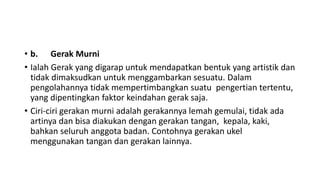 • b. Gerak Murni
• Ialah Gerak yang digarap untuk mendapatkan bentuk yang artistik dan
tidak dimaksudkan untuk menggambarkan sesuatu. Dalam
pengolahannya tidak mempertimbangkan suatu pengertian tertentu,
yang dipentingkan faktor keindahan gerak saja.
• Ciri-ciri gerakan murni adalah gerakannya lemah gemulai, tidak ada
artinya dan bisa diakukan dengan gerakan tangan, kepala, kaki,
bahkan seluruh anggota badan. Contohnya gerakan ukel
menggunakan tangan dan gerakan lainnya.
 