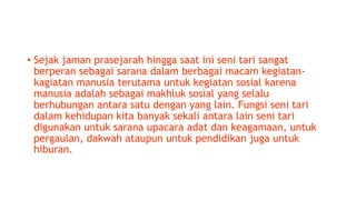 • Sejak jaman prasejarah hingga saat ini seni tari sangat
berperan sebagai sarana dalam berbagai macam kegiatan-
kagiatan manusia terutama untuk kegiatan sosial karena
manusia adalah sebagai makhluk sosial yang selalu
berhubungan antara satu dengan yang lain. Fungsi seni tari
dalam kehidupan kita banyak sekali antara lain seni tari
digunakan untuk sarana upacara adat dan keagamaan, untuk
pergaulan, dakwah ataupun untuk pendidikan juga untuk
hiburan.
 