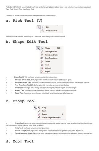 Pada CorelDRAW X6 sendiri ada 3 buah tool tambahan yang belum ada di corel versi sebelumnya, diantaranya adalah
Twirl Tool, Attract Tool, dan Repel Tool.


Dibawah ini adalah penjelasan fungsi tool yang berada dalam toolbox:


a. Pick Tool (V)


Berfungsi untuk memilih, memiringkan / memutar, serta mengubah ukuran gambar.


b. Shape Edit Tool




       Shape Tool (F10), berfungsi untuk merubah bentuk gambar.
          Smudge Brush Tool, berfungsi untuk membuat efek distorsi pada obyek garis.
          Roughen Brush Tool, berfungsi untuk mengubah bagian outline pada garis vektor dari sebuah gambar.
          Free Transform Tool (E), berfungsi untuk memutar gambar dengan bebas.
          Twirl Tool, berfungsi untuk mengubah bentuk menjadi putaran seperti pusaran angin.
          Attract Tool, berfungsi untuk mengubah outline menuju arah kursor layaknya magnet.
          Repel Tool, fungsinya sama dengan attact tool, tetapi ke adah yang berlawanan.




c. Croop Tool




        Croop Tool, berfungsi untuk memotong dan mengambil bagian gambar yang terseleksi dari gambar bitmap,
dan membuang bagian gambar yang tidak terseleksi.
          Knife Tool, berfungsi untuk memotong gambar.
          Eraser Tool (X), berfungsi untuk menghapus bagian dari sebuah gambar yang tidak diperlukan.
          Firtual Segment Delete, berfungsi untuk memotong bagian gambar yang berpotongan dengan gambar lain.




d. Zoom Tool
 