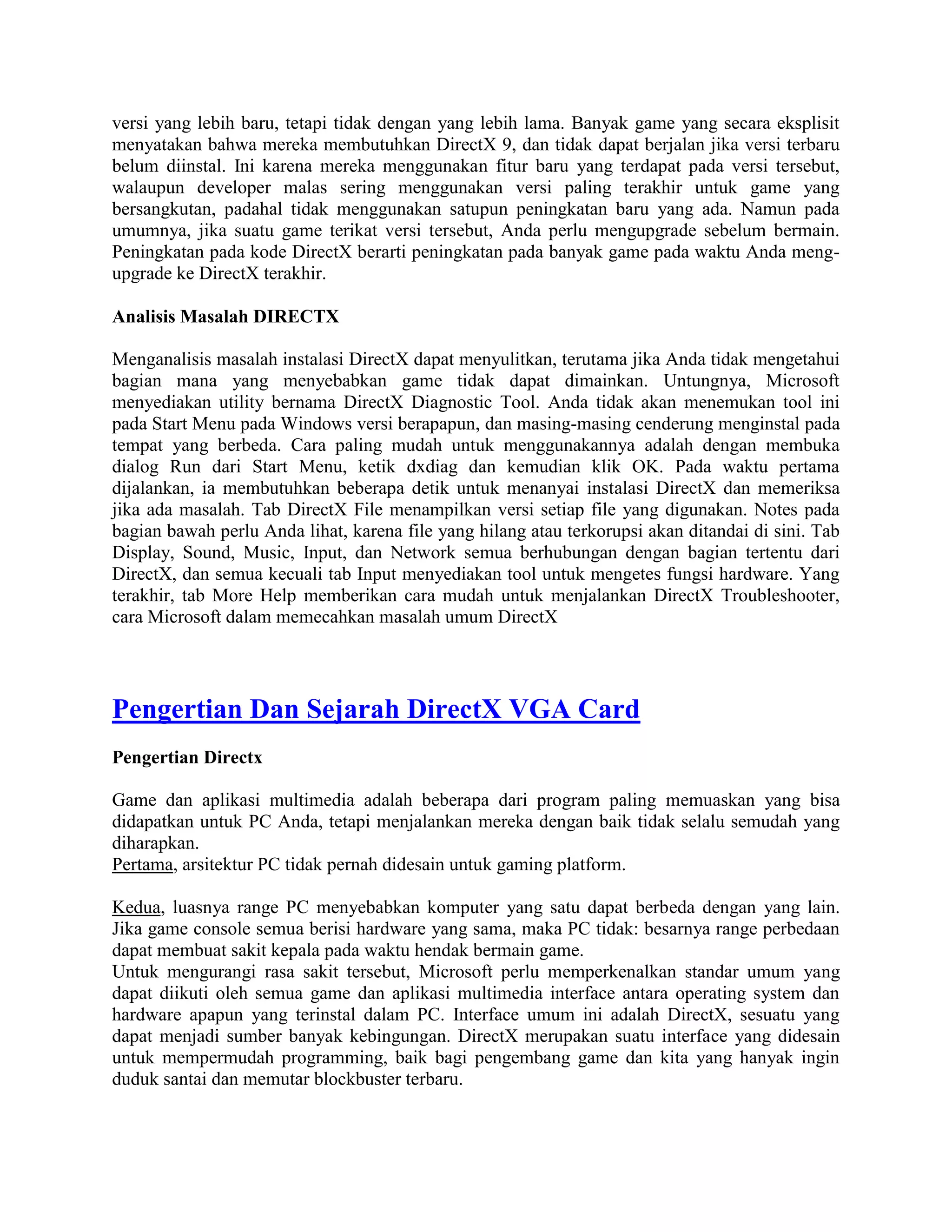 versi yang lebih baru, tetapi tidak dengan yang lebih lama. Banyak game yang secara eksplisit
menyatakan bahwa mereka membutuhkan DirectX 9, dan tidak dapat berjalan jika versi terbaru
belum diinstal. Ini karena mereka menggunakan fitur baru yang terdapat pada versi tersebut,
walaupun developer malas sering menggunakan versi paling terakhir untuk game yang
bersangkutan, padahal tidak menggunakan satupun peningkatan baru yang ada. Namun pada
umumnya, jika suatu game terikat versi tersebut, Anda perlu mengupgrade sebelum bermain.
Peningkatan pada kode DirectX berarti peningkatan pada banyak game pada waktu Anda meng-
upgrade ke DirectX terakhir.

Analisis Masalah DIRECTX

Menganalisis masalah instalasi DirectX dapat menyulitkan, terutama jika Anda tidak mengetahui
bagian mana yang menyebabkan game tidak dapat dimainkan. Untungnya, Microsoft
menyediakan utility bernama DirectX Diagnostic Tool. Anda tidak akan menemukan tool ini
pada Start Menu pada Windows versi berapapun, dan masing-masing cenderung menginstal pada
tempat yang berbeda. Cara paling mudah untuk menggunakannya adalah dengan membuka
dialog Run dari Start Menu, ketik dxdiag dan kemudian klik OK. Pada waktu pertama
dijalankan, ia membutuhkan beberapa detik untuk menanyai instalasi DirectX dan memeriksa
jika ada masalah. Tab DirectX File menampilkan versi setiap file yang digunakan. Notes pada
bagian bawah perlu Anda lihat, karena file yang hilang atau terkorupsi akan ditandai di sini. Tab
Display, Sound, Music, Input, dan Network semua berhubungan dengan bagian tertentu dari
DirectX, dan semua kecuali tab Input menyediakan tool untuk mengetes fungsi hardware. Yang
terakhir, tab More Help memberikan cara mudah untuk menjalankan DirectX Troubleshooter,
cara Microsoft dalam memecahkan masalah umum DirectX




Pengertian Dan Sejarah DirectX VGA Card
Pengertian Directx

Game dan aplikasi multimedia adalah beberapa dari program paling memuaskan yang bisa
didapatkan untuk PC Anda, tetapi menjalankan mereka dengan baik tidak selalu semudah yang
diharapkan.
Pertama, arsitektur PC tidak pernah didesain untuk gaming platform.

Kedua, luasnya range PC menyebabkan komputer yang satu dapat berbeda dengan yang lain.
Jika game console semua berisi hardware yang sama, maka PC tidak: besarnya range perbedaan
dapat membuat sakit kepala pada waktu hendak bermain game.
Untuk mengurangi rasa sakit tersebut, Microsoft perlu memperkenalkan standar umum yang
dapat diikuti oleh semua game dan aplikasi multimedia interface antara operating system dan
hardware apapun yang terinstal dalam PC. Interface umum ini adalah DirectX, sesuatu yang
dapat menjadi sumber banyak kebingungan. DirectX merupakan suatu interface yang didesain
untuk mempermudah programming, baik bagi pengembang game dan kita yang hanyak ingin
duduk santai dan memutar blockbuster terbaru.
 