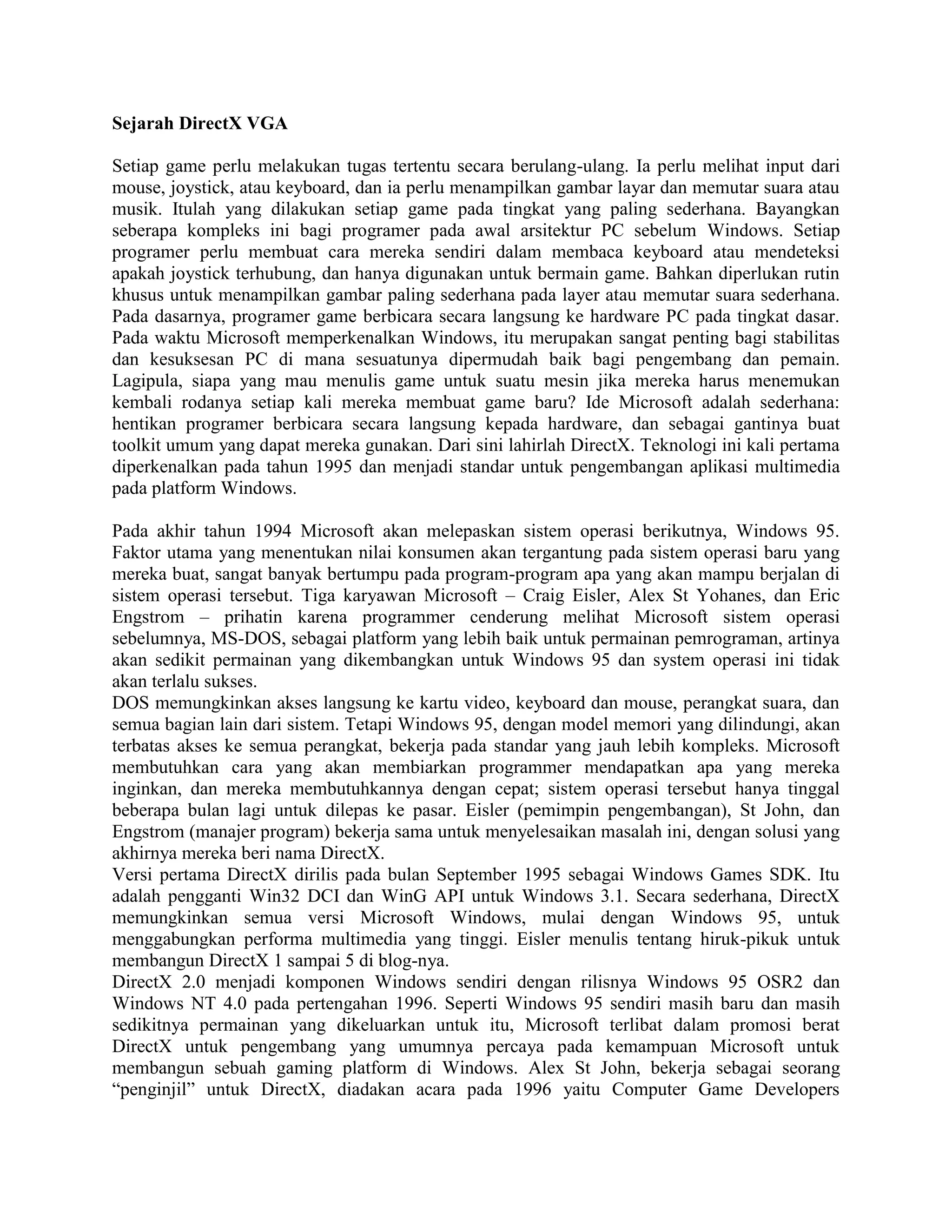 Sejarah DirectX VGA

Setiap game perlu melakukan tugas tertentu secara berulang-ulang. Ia perlu melihat input dari
mouse, joystick, atau keyboard, dan ia perlu menampilkan gambar layar dan memutar suara atau
musik. Itulah yang dilakukan setiap game pada tingkat yang paling sederhana. Bayangkan
seberapa kompleks ini bagi programer pada awal arsitektur PC sebelum Windows. Setiap
programer perlu membuat cara mereka sendiri dalam membaca keyboard atau mendeteksi
apakah joystick terhubung, dan hanya digunakan untuk bermain game. Bahkan diperlukan rutin
khusus untuk menampilkan gambar paling sederhana pada layer atau memutar suara sederhana.
Pada dasarnya, programer game berbicara secara langsung ke hardware PC pada tingkat dasar.
Pada waktu Microsoft memperkenalkan Windows, itu merupakan sangat penting bagi stabilitas
dan kesuksesan PC di mana sesuatunya dipermudah baik bagi pengembang dan pemain.
Lagipula, siapa yang mau menulis game untuk suatu mesin jika mereka harus menemukan
kembali rodanya setiap kali mereka membuat game baru? Ide Microsoft adalah sederhana:
hentikan programer berbicara secara langsung kepada hardware, dan sebagai gantinya buat
toolkit umum yang dapat mereka gunakan. Dari sini lahirlah DirectX. Teknologi ini kali pertama
diperkenalkan pada tahun 1995 dan menjadi standar untuk pengembangan aplikasi multimedia
pada platform Windows.

Pada akhir tahun 1994 Microsoft akan melepaskan sistem operasi berikutnya, Windows 95.
Faktor utama yang menentukan nilai konsumen akan tergantung pada sistem operasi baru yang
mereka buat, sangat banyak bertumpu pada program-program apa yang akan mampu berjalan di
sistem operasi tersebut. Tiga karyawan Microsoft – Craig Eisler, Alex St Yohanes, dan Eric
Engstrom – prihatin karena programmer cenderung melihat Microsoft sistem operasi
sebelumnya, MS-DOS, sebagai platform yang lebih baik untuk permainan pemrograman, artinya
akan sedikit permainan yang dikembangkan untuk Windows 95 dan system operasi ini tidak
akan terlalu sukses.
DOS memungkinkan akses langsung ke kartu video, keyboard dan mouse, perangkat suara, dan
semua bagian lain dari sistem. Tetapi Windows 95, dengan model memori yang dilindungi, akan
terbatas akses ke semua perangkat, bekerja pada standar yang jauh lebih kompleks. Microsoft
membutuhkan cara yang akan membiarkan programmer mendapatkan apa yang mereka
inginkan, dan mereka membutuhkannya dengan cepat; sistem operasi tersebut hanya tinggal
beberapa bulan lagi untuk dilepas ke pasar. Eisler (pemimpin pengembangan), St John, dan
Engstrom (manajer program) bekerja sama untuk menyelesaikan masalah ini, dengan solusi yang
akhirnya mereka beri nama DirectX.
Versi pertama DirectX dirilis pada bulan September 1995 sebagai Windows Games SDK. Itu
adalah pengganti Win32 DCI dan WinG API untuk Windows 3.1. Secara sederhana, DirectX
memungkinkan semua versi Microsoft Windows, mulai dengan Windows 95, untuk
menggabungkan performa multimedia yang tinggi. Eisler menulis tentang hiruk-pikuk untuk
membangun DirectX 1 sampai 5 di blog-nya.
DirectX 2.0 menjadi komponen Windows sendiri dengan rilisnya Windows 95 OSR2 dan
Windows NT 4.0 pada pertengahan 1996. Seperti Windows 95 sendiri masih baru dan masih
sedikitnya permainan yang dikeluarkan untuk itu, Microsoft terlibat dalam promosi berat
DirectX untuk pengembang yang umumnya percaya pada kemampuan Microsoft untuk
membangun sebuah gaming platform di Windows. Alex St John, bekerja sebagai seorang
―penginjil‖ untuk DirectX, diadakan acara pada 1996 yaitu Computer Game Developers
 