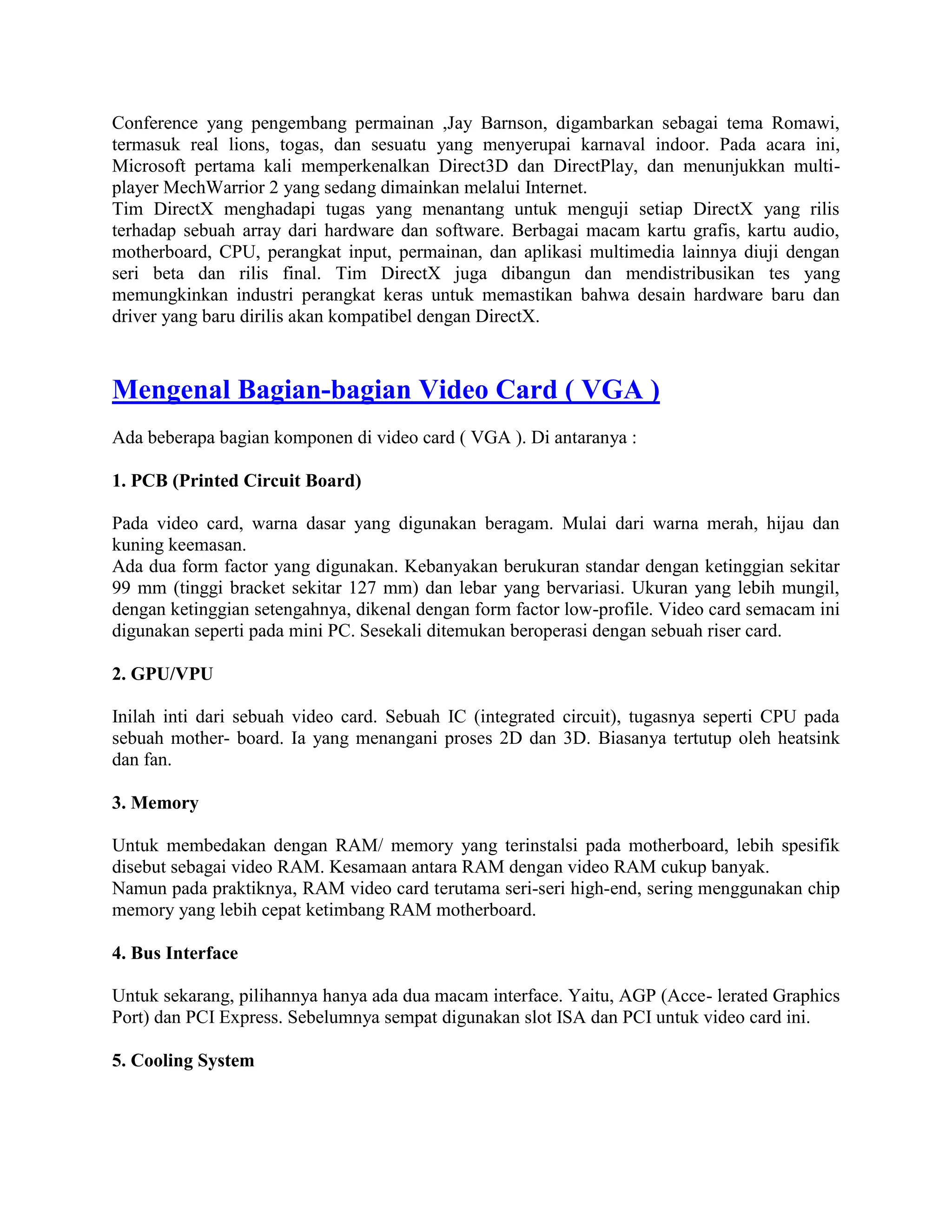 Conference yang pengembang permainan ,Jay Barnson, digambarkan sebagai tema Romawi,
termasuk real lions, togas, dan sesuatu yang menyerupai karnaval indoor. Pada acara ini,
Microsoft pertama kali memperkenalkan Direct3D dan DirectPlay, dan menunjukkan multi-
player MechWarrior 2 yang sedang dimainkan melalui Internet.
Tim DirectX menghadapi tugas yang menantang untuk menguji setiap DirectX yang rilis
terhadap sebuah array dari hardware dan software. Berbagai macam kartu grafis, kartu audio,
motherboard, CPU, perangkat input, permainan, dan aplikasi multimedia lainnya diuji dengan
seri beta dan rilis final. Tim DirectX juga dibangun dan mendistribusikan tes yang
memungkinkan industri perangkat keras untuk memastikan bahwa desain hardware baru dan
driver yang baru dirilis akan kompatibel dengan DirectX.



Mengenal Bagian-bagian Video Card ( VGA )
Ada beberapa bagian komponen di video card ( VGA ). Di antaranya :

1. PCB (Printed Circuit Board)

Pada video card, warna dasar yang digunakan beragam. Mulai dari warna merah, hijau dan
kuning keemasan.
Ada dua form factor yang digunakan. Kebanyakan berukuran standar dengan ketinggian sekitar
99 mm (tinggi bracket sekitar 127 mm) dan lebar yang bervariasi. Ukuran yang lebih mungil,
dengan ketinggian setengahnya, dikenal dengan form factor low-profile. Video card semacam ini
digunakan seperti pada mini PC. Sesekali ditemukan beroperasi dengan sebuah riser card.

2. GPU/VPU

Inilah inti dari sebuah video card. Sebuah IC (integrated circuit), tugasnya seperti CPU pada
sebuah mother- board. Ia yang menangani proses 2D dan 3D. Biasanya tertutup oleh heatsink
dan fan.

3. Memory

Untuk membedakan dengan RAM/ memory yang terinstalsi pada motherboard, lebih spesifik
disebut sebagai video RAM. Kesamaan antara RAM dengan video RAM cukup banyak.
Namun pada praktiknya, RAM video card terutama seri-seri high-end, sering menggunakan chip
memory yang lebih cepat ketimbang RAM motherboard.

4. Bus Interface

Untuk sekarang, pilihannya hanya ada dua macam interface. Yaitu, AGP (Acce- lerated Graphics
Port) dan PCI Express. Sebelumnya sempat digunakan slot ISA dan PCI untuk video card ini.

5. Cooling System
 
