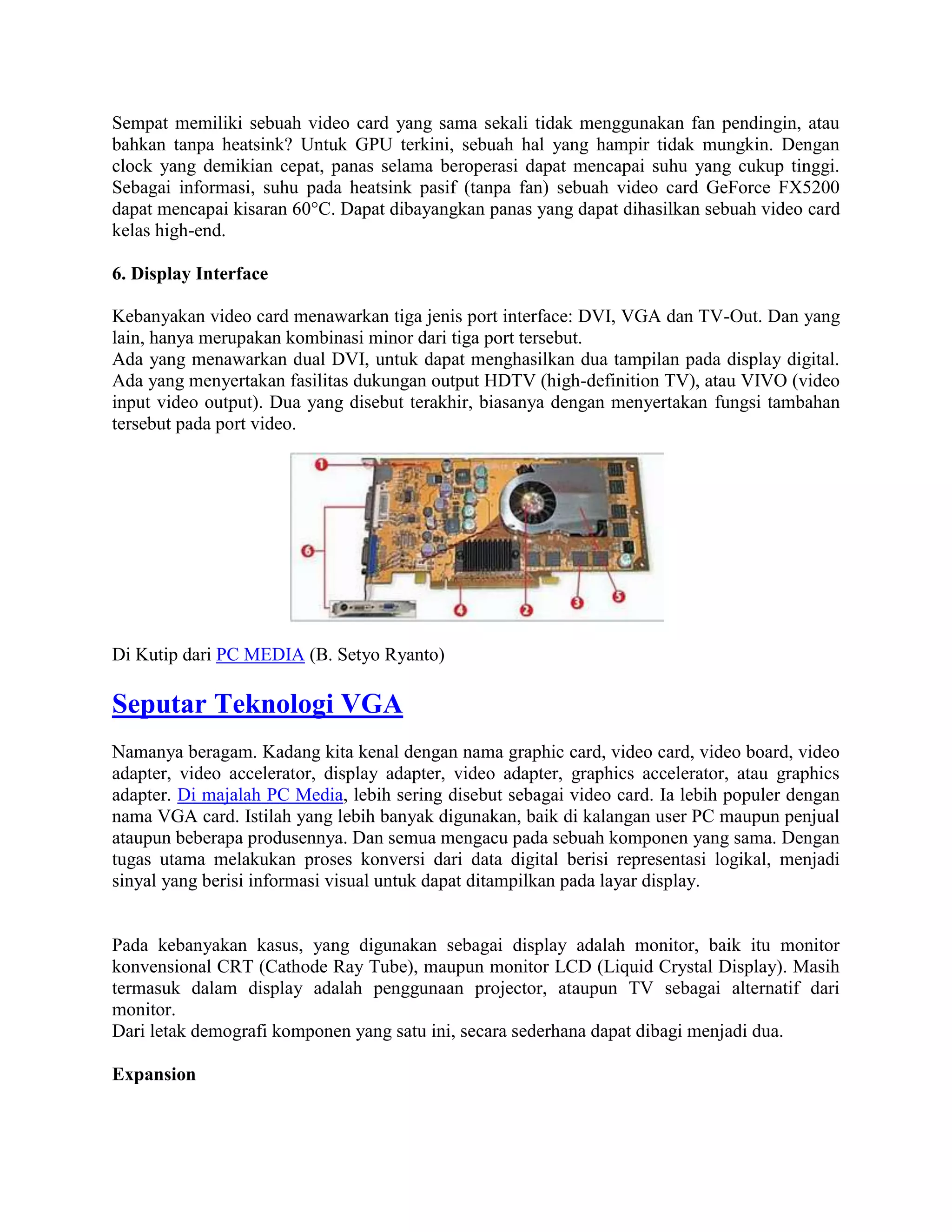 Sempat memiliki sebuah video card yang sama sekali tidak menggunakan fan pendingin, atau
bahkan tanpa heatsink? Untuk GPU terkini, sebuah hal yang hampir tidak mungkin. Dengan
clock yang demikian cepat, panas selama beroperasi dapat mencapai suhu yang cukup tinggi.
Sebagai informasi, suhu pada heatsink pasif (tanpa fan) sebuah video card GeForce FX5200
dapat mencapai kisaran 60°C. Dapat dibayangkan panas yang dapat dihasilkan sebuah video card
kelas high-end.

6. Display Interface

Kebanyakan video card menawarkan tiga jenis port interface: DVI, VGA dan TV-Out. Dan yang
lain, hanya merupakan kombinasi minor dari tiga port tersebut.
Ada yang menawarkan dual DVI, untuk dapat menghasilkan dua tampilan pada display digital.
Ada yang menyertakan fasilitas dukungan output HDTV (high-definition TV), atau VIVO (video
input video output). Dua yang disebut terakhir, biasanya dengan menyertakan fungsi tambahan
tersebut pada port video.




Di Kutip dari PC MEDIA (B. Setyo Ryanto)

Seputar Teknologi VGA
Namanya beragam. Kadang kita kenal dengan nama graphic card, video card, video board, video
adapter, video accelerator, display adapter, video adapter, graphics accelerator, atau graphics
adapter. Di majalah PC Media, lebih sering disebut sebagai video card. Ia lebih populer dengan
nama VGA card. Istilah yang lebih banyak digunakan, baik di kalangan user PC maupun penjual
ataupun beberapa produsennya. Dan semua mengacu pada sebuah komponen yang sama. Dengan
tugas utama melakukan proses konversi dari data digital berisi representasi logikal, menjadi
sinyal yang berisi informasi visual untuk dapat ditampilkan pada layar display.


Pada kebanyakan kasus, yang digunakan sebagai display adalah monitor, baik itu monitor
konvensional CRT (Cathode Ray Tube), maupun monitor LCD (Liquid Crystal Display). Masih
termasuk dalam display adalah penggunaan projector, ataupun TV sebagai alternatif dari
monitor.
Dari letak demografi komponen yang satu ini, secara sederhana dapat dibagi menjadi dua.

Expansion
 