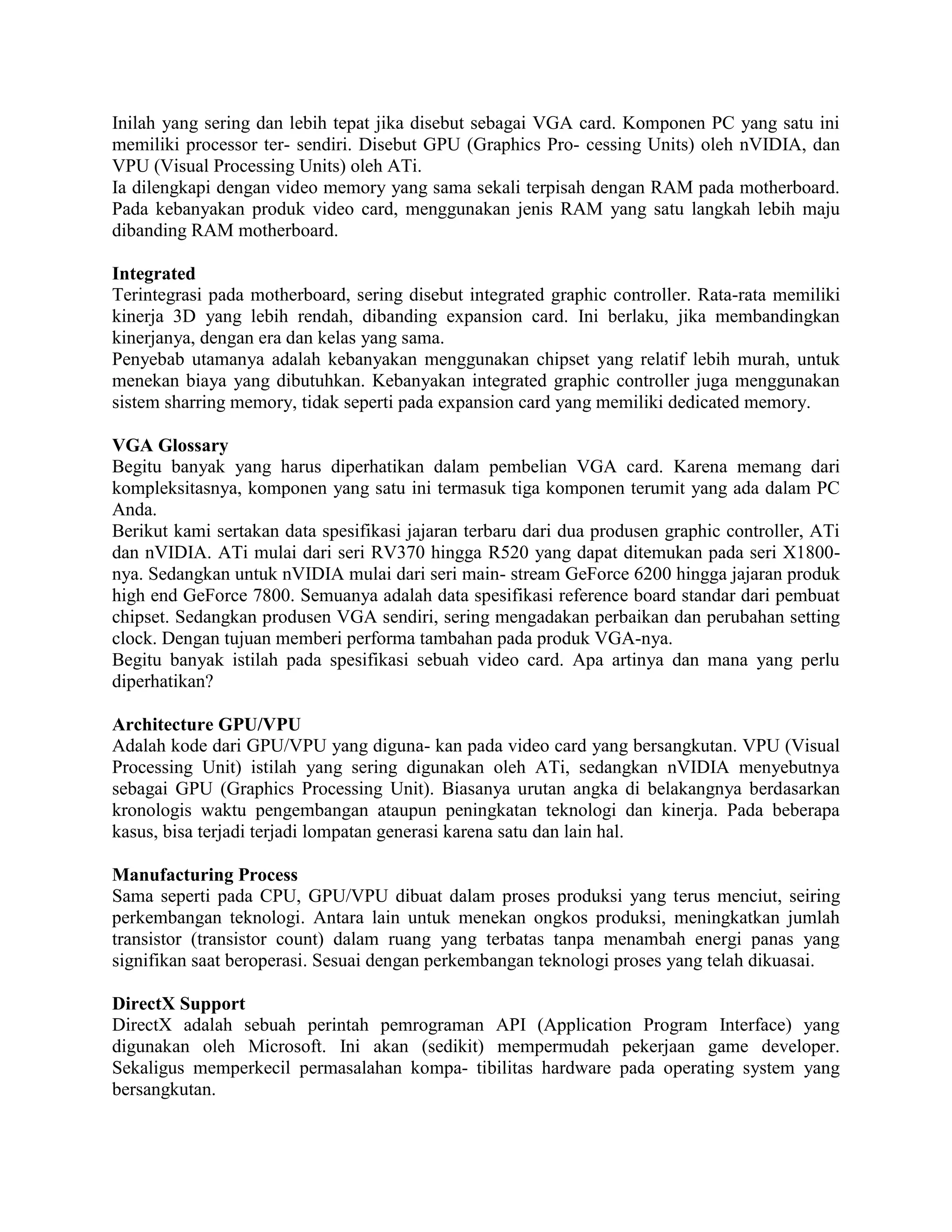 Inilah yang sering dan lebih tepat jika disebut sebagai VGA card. Komponen PC yang satu ini
memiliki processor ter- sendiri. Disebut GPU (Graphics Pro- cessing Units) oleh nVIDIA, dan
VPU (Visual Processing Units) oleh ATi.
Ia dilengkapi dengan video memory yang sama sekali terpisah dengan RAM pada motherboard.
Pada kebanyakan produk video card, menggunakan jenis RAM yang satu langkah lebih maju
dibanding RAM motherboard.

Integrated
Terintegrasi pada motherboard, sering disebut integrated graphic controller. Rata-rata memiliki
kinerja 3D yang lebih rendah, dibanding expansion card. Ini berlaku, jika membandingkan
kinerjanya, dengan era dan kelas yang sama.
Penyebab utamanya adalah kebanyakan menggunakan chipset yang relatif lebih murah, untuk
menekan biaya yang dibutuhkan. Kebanyakan integrated graphic controller juga menggunakan
sistem sharring memory, tidak seperti pada expansion card yang memiliki dedicated memory.

VGA Glossary
Begitu banyak yang harus diperhatikan dalam pembelian VGA card. Karena memang dari
kompleksitasnya, komponen yang satu ini termasuk tiga komponen terumit yang ada dalam PC
Anda.
Berikut kami sertakan data spesifikasi jajaran terbaru dari dua produsen graphic controller, ATi
dan nVIDIA. ATi mulai dari seri RV370 hingga R520 yang dapat ditemukan pada seri X1800-
nya. Sedangkan untuk nVIDIA mulai dari seri main- stream GeForce 6200 hingga jajaran produk
high end GeForce 7800. Semuanya adalah data spesifikasi reference board standar dari pembuat
chipset. Sedangkan produsen VGA sendiri, sering mengadakan perbaikan dan perubahan setting
clock. Dengan tujuan memberi performa tambahan pada produk VGA-nya.
Begitu banyak istilah pada spesifikasi sebuah video card. Apa artinya dan mana yang perlu
diperhatikan?

Architecture GPU/VPU
Adalah kode dari GPU/VPU yang diguna- kan pada video card yang bersangkutan. VPU (Visual
Processing Unit) istilah yang sering digunakan oleh ATi, sedangkan nVIDIA menyebutnya
sebagai GPU (Graphics Processing Unit). Biasanya urutan angka di belakangnya berdasarkan
kronologis waktu pengembangan ataupun peningkatan teknologi dan kinerja. Pada beberapa
kasus, bisa terjadi terjadi lompatan generasi karena satu dan lain hal.

Manufacturing Process
Sama seperti pada CPU, GPU/VPU dibuat dalam proses produksi yang terus menciut, seiring
perkembangan teknologi. Antara lain untuk menekan ongkos produksi, meningkatkan jumlah
transistor (transistor count) dalam ruang yang terbatas tanpa menambah energi panas yang
signifikan saat beroperasi. Sesuai dengan perkembangan teknologi proses yang telah dikuasai.

DirectX Support
DirectX adalah sebuah perintah pemrograman API (Application Program Interface) yang
digunakan oleh Microsoft. Ini akan (sedikit) mempermudah pekerjaan game developer.
Sekaligus memperkecil permasalahan kompa- tibilitas hardware pada operating system yang
bersangkutan.
 