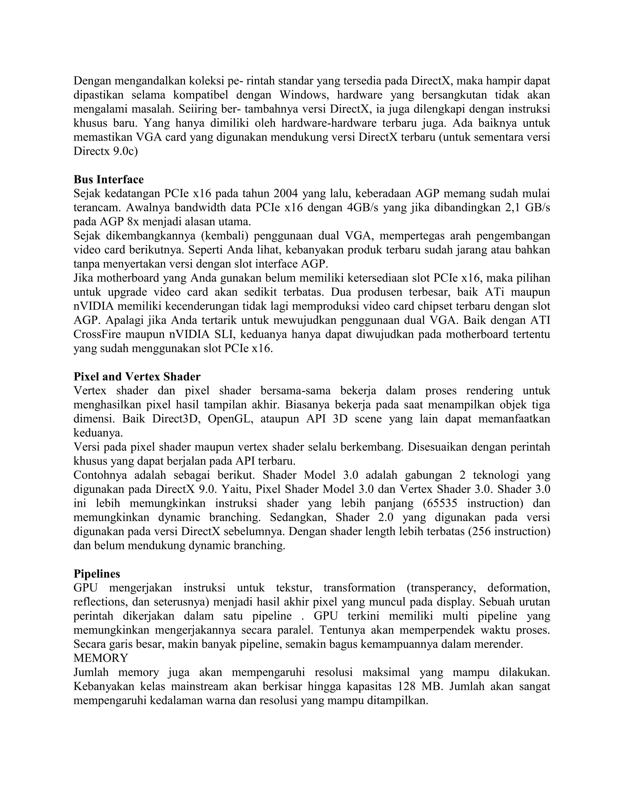 Dengan mengandalkan koleksi pe- rintah standar yang tersedia pada DirectX, maka hampir dapat
dipastikan selama kompatibel dengan Windows, hardware yang bersangkutan tidak akan
mengalami masalah. Seiiring ber- tambahnya versi DirectX, ia juga dilengkapi dengan instruksi
khusus baru. Yang hanya dimiliki oleh hardware-hardware terbaru juga. Ada baiknya untuk
memastikan VGA card yang digunakan mendukung versi DirectX terbaru (untuk sementara versi
Directx 9.0c)

Bus Interface
Sejak kedatangan PCIe x16 pada tahun 2004 yang lalu, keberadaan AGP memang sudah mulai
terancam. Awalnya bandwidth data PCIe x16 dengan 4GB/s yang jika dibandingkan 2,1 GB/s
pada AGP 8x menjadi alasan utama.
Sejak dikembangkannya (kembali) penggunaan dual VGA, mempertegas arah pengembangan
video card berikutnya. Seperti Anda lihat, kebanyakan produk terbaru sudah jarang atau bahkan
tanpa menyertakan versi dengan slot interface AGP.
Jika motherboard yang Anda gunakan belum memiliki ketersediaan slot PCIe x16, maka pilihan
untuk upgrade video card akan sedikit terbatas. Dua produsen terbesar, baik ATi maupun
nVIDIA memiliki kecenderungan tidak lagi memproduksi video card chipset terbaru dengan slot
AGP. Apalagi jika Anda tertarik untuk mewujudkan penggunaan dual VGA. Baik dengan ATI
CrossFire maupun nVIDIA SLI, keduanya hanya dapat diwujudkan pada motherboard tertentu
yang sudah menggunakan slot PCIe x16.

Pixel and Vertex Shader
Vertex shader dan pixel shader bersama-sama bekerja dalam proses rendering untuk
menghasilkan pixel hasil tampilan akhir. Biasanya bekerja pada saat menampilkan objek tiga
dimensi. Baik Direct3D, OpenGL, ataupun API 3D scene yang lain dapat memanfaatkan
keduanya.
Versi pada pixel shader maupun vertex shader selalu berkembang. Disesuaikan dengan perintah
khusus yang dapat berjalan pada API terbaru.
Contohnya adalah sebagai berikut. Shader Model 3.0 adalah gabungan 2 teknologi yang
digunakan pada DirectX 9.0. Yaitu, Pixel Shader Model 3.0 dan Vertex Shader 3.0. Shader 3.0
ini lebih memungkinkan instruksi shader yang lebih panjang (65535 instruction) dan
memungkinkan dynamic branching. Sedangkan, Shader 2.0 yang digunakan pada versi
digunakan pada versi DirectX sebelumnya. Dengan shader length lebih terbatas (256 instruction)
dan belum mendukung dynamic branching.

Pipelines
GPU mengerjakan instruksi untuk tekstur, transformation (transperancy, deformation,
reflections, dan seterusnya) menjadi hasil akhir pixel yang muncul pada display. Sebuah urutan
perintah dikerjakan dalam satu pipeline . GPU terkini memiliki multi pipeline yang
memungkinkan mengerjakannya secara paralel. Tentunya akan memperpendek waktu proses.
Secara garis besar, makin banyak pipeline, semakin bagus kemampuannya dalam merender.
MEMORY
Jumlah memory juga akan mempengaruhi resolusi maksimal yang mampu dilakukan.
Kebanyakan kelas mainstream akan berkisar hingga kapasitas 128 MB. Jumlah akan sangat
mempengaruhi kedalaman warna dan resolusi yang mampu ditampilkan.
 