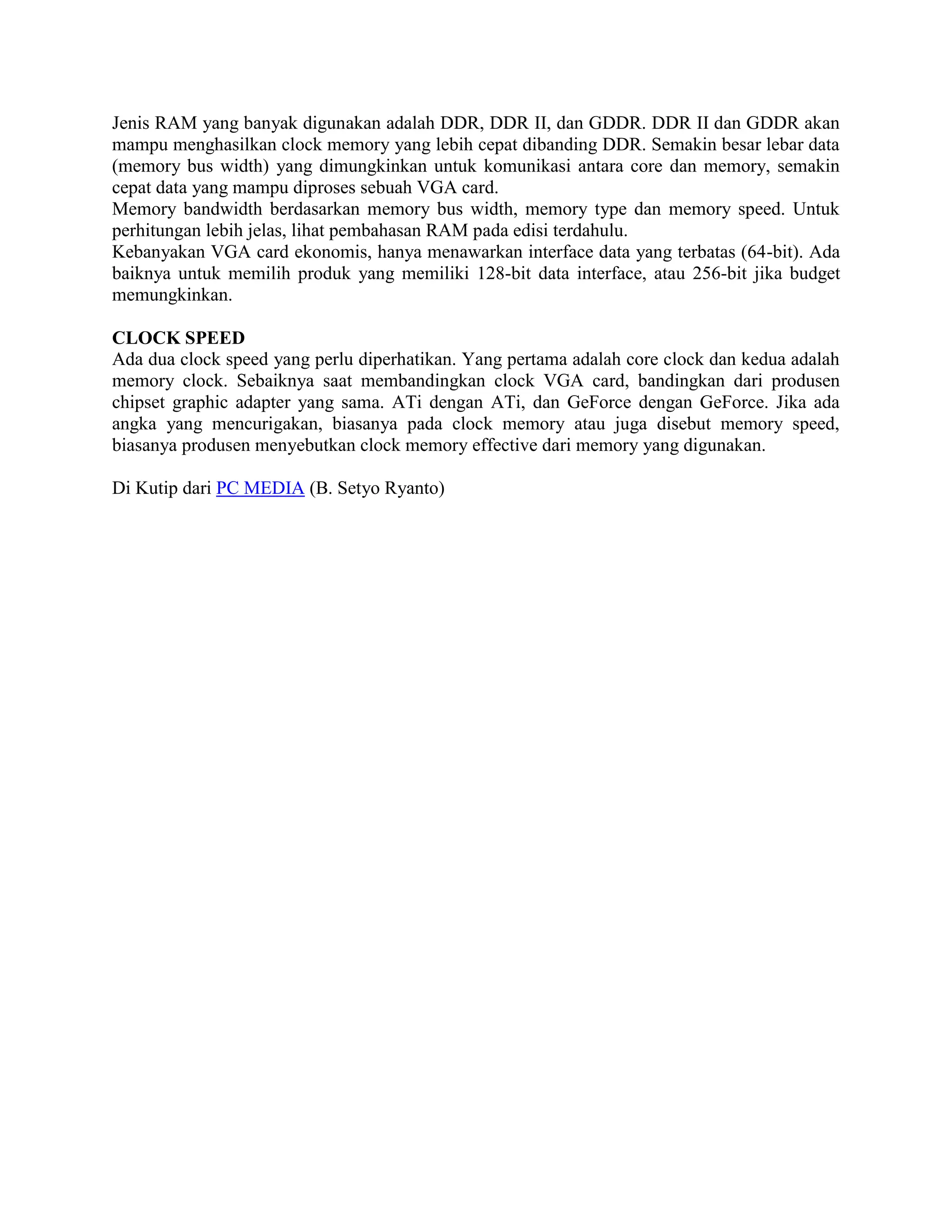 Jenis RAM yang banyak digunakan adalah DDR, DDR II, dan GDDR. DDR II dan GDDR akan
mampu menghasilkan clock memory yang lebih cepat dibanding DDR. Semakin besar lebar data
(memory bus width) yang dimungkinkan untuk komunikasi antara core dan memory, semakin
cepat data yang mampu diproses sebuah VGA card.
Memory bandwidth berdasarkan memory bus width, memory type dan memory speed. Untuk
perhitungan lebih jelas, lihat pembahasan RAM pada edisi terdahulu.
Kebanyakan VGA card ekonomis, hanya menawarkan interface data yang terbatas (64-bit). Ada
baiknya untuk memilih produk yang memiliki 128-bit data interface, atau 256-bit jika budget
memungkinkan.

CLOCK SPEED
Ada dua clock speed yang perlu diperhatikan. Yang pertama adalah core clock dan kedua adalah
memory clock. Sebaiknya saat membandingkan clock VGA card, bandingkan dari produsen
chipset graphic adapter yang sama. ATi dengan ATi, dan GeForce dengan GeForce. Jika ada
angka yang mencurigakan, biasanya pada clock memory atau juga disebut memory speed,
biasanya produsen menyebutkan clock memory effective dari memory yang digunakan.

Di Kutip dari PC MEDIA (B. Setyo Ryanto)
 