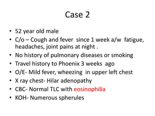 Case 2
• 52 year old male
• C/o – Cough and fever since 1 week a/w fatigue,
headaches, joint pains at night .
• No history of pulmonary diseases or smoking
• Travel history to Phoenix 3 weeks ago
• O/E- Mild fever, wheezing in upper left chest
• X ray chest- Hilar adenopathy
• CBC- Normal TLC with eosinophilia
• KOH- Numerous spherules
 