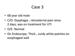 Case 3
• 68 year old male
• C/O- Dysphagia , retrosternal pain since
2 days, was on treatment for UTI
• O/E- Normal
• On Endoscopy- Thick , curdy white patches on
esophageal wall
 