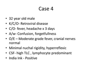 Case 4
• 32 year old male
• K/C/O- Retroviral disease
• C/O- fever, headache x 3 days
• A/w- Confusion, forgetfullness
• O/E – Moderate grade fever, cranial nerves
normal
• Minimal nuchal rigidity, hyperreflexic
• CSF- high TLC , lymphocyte predominant
• India Ink - Positive
 