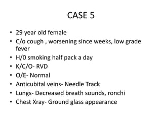CASE 5
• 29 year old female
• C/o cough , worsening since weeks, low grade
fever
• H/0 smoking half pack a day
• K/C/O- RVD
• O/E- Normal
• Anticubital veins- Needle Track
• Lungs- Decreased breath sounds, ronchi
• Chest Xray- Ground glass appearance
 
