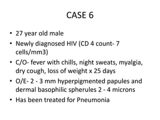 CASE 6
• 27 year old male
• Newly diagnosed HIV (CD 4 count- 7
cells/mm3)
• C/O- fever with chills, night sweats, myalgia,
dry cough, loss of weight x 25 days
• O/E- 2 - 3 mm hyperpigmented papules and
dermal basophilic spherules 2 - 4 microns
• Has been treated for Pneumonia
 