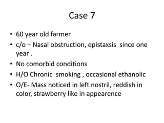 Case 7
• 60 year old farmer
• c/o – Nasal obstruction, epistaxsis since one
year .
• No comorbid conditions
• H/O Chronic smoking , occasional ethanolic
• O/E- Mass noticed in left nostril, reddish in
color, strawberry like in appearence
 