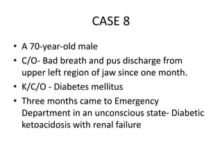 CASE 8
• A 70-year-old male
• C/O- Bad breath and pus discharge from
upper left region of jaw since one month.
• K/C/O - Diabetes mellitus
• Three months came to Emergency
Department in an unconscious state- Diabetic
ketoacidosis with renal failure
 
