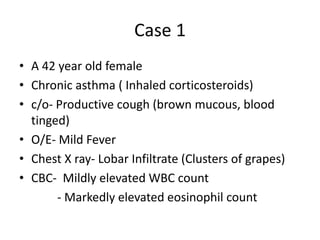 Case 1
• A 42 year old female
• Chronic asthma ( Inhaled corticosteroids)
• c/o- Productive cough (brown mucous, blood
tinged)
• O/E- Mild Fever
• Chest X ray- Lobar Infiltrate (Clusters of grapes)
• CBC- Mildly elevated WBC count
- Markedly elevated eosinophil count
 