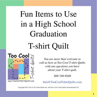 Fun Items to Use
in a High School
Graduation
T-shirt Quilt
You are more than welcome to
call us here at Too Cool T-shirt Quilts
with any questions you have
about your T-shirt quilt.
269-749-9249
Info@TooCoolTshirtQuilts.com
Copyright 2013 Too Cool T-shirt Quilts Inc. and Too Cool T-shirt Quilts International LLC



 