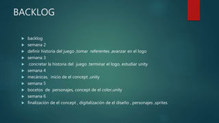 BACKLOG
 backlog
 semana 2
 definir historia del juego ,tomar referentes ,avanzar en el logo
 semana 3
 concretar la historia del juego .terminar el logo, estudiar unity
 semana 4
 mecánicas, inicio de el concept ,unity
 semana 5
 bocetos de personajes, concept de el color,unity
 semana 6
 finalización de el concept , digitalización de el diseño , personajes ,sprites
 