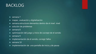 BACKLOG
 semana 7
 mapas , evaluación y digitalización
 semana estructurar elementos dentro de el nivel nivel
 solución de problemas
 semana 8
 optimización del juego y inicio de cocnept de el sonido
 semana 9
 implementación de el sonido, corregir fallos
 semana 10
 implementación de una pantalla de inicio y de pausa
 