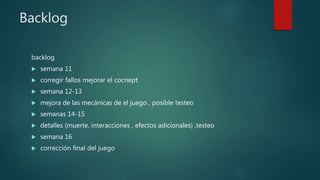 Backlog
backlog
 semana 11
 corregir fallos mejorar el cocnept
 semana 12-13
 mejora de las mecánicas de el juego , posible testeo
 semanas 14-15
 detalles (muerte, interacciones , efectos adicionales) ,testeo
 semana 16
 corrección final del juego
 