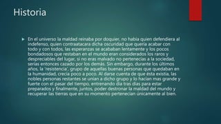 Historia
 En el universo la maldad reinaba por doquier, no había quien defendiera al
indefenso, quien contraatacara dicha oscuridad que quería acabar con
todo y con todos, las esperanzas se acababan lentamente y los pocos
bondadosos que restaban en el mundo eran considerados los raros y
despreciables del lugar, si no eras malvado no pertenecías a la sociedad,
serías entonces cazado por los demás. Sin embargo, durante los últimos
años, la ‘resistencia’, grupo de aquellas buenas personas que quedaban en
la humanidad, crecía poco a poco. Al darse cuenta de que ésta existía, las
nobles personas restantes se unían a dicho grupo y lo hacían mas grande y
fuerte con el pasar del tiempo, entrenando día tras días para estar
preparados y finalmente, juntos, poder destronar la maldad del mundo y
recuperar las tierras que en su momento pertenecían únicamente al bien.
 