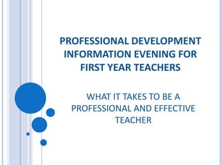 PROFESSIONAL DEVELOPMENT INFORMATION EVENING FOR FIRST YEAR TEACHERS WHAT IT TAKES TO BE A PROFESSIONAL AND EFFECTIVE TEACHER  