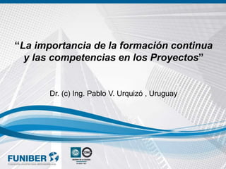 “La importancia de la formación continua
y las competencias en los Proyectos”
Dr. (c) Ing. Pablo V. Urquizó , Uruguay
 