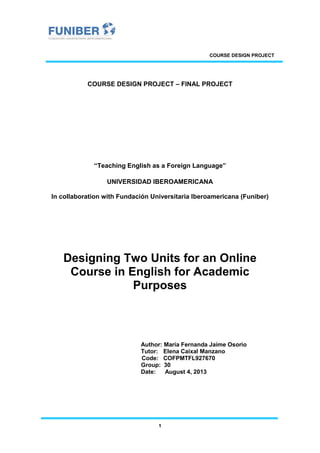 COURSE DESIGN PROJECT
1
COURSE DESIGN PROJECT – FINAL PROJECT
“Teaching English as a Foreign Language”
UNIVERSIDAD IBEROAMERICANA
In collaboration with Fundación Universitaria Iberoamericana (Funiber)
Designing Two Units for an Online
Course in English for Academic
Purposes
Author: María Fernanda Jaime Osorio
Tutor: Elena Caixal Manzano
Code: COFPMTFL927670
Group: 30
Date: August 4, 2013
 