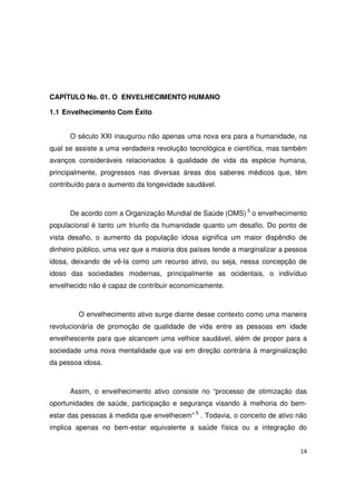 14
CAPÍTULO No. 01. O ENVELHECIMENTO HUMANO
1.1 Envelhecimento Com Êxito
O século XXI inaugurou não apenas uma nova era para a humanidade, na
qual se assiste a uma verdadeira revolução tecnológica e científica, mas também
avanços consideráveis relacionados à qualidade de vida da espécie humana,
principalmente, progressos nas diversas áreas dos saberes médicos que, têm
contribuído para o aumento da longevidade saudável.
De acordo com a Organização Mundial de Saúde (OMS) 5
o envelhecimento
populacional é tanto um triunfo da humanidade quanto um desafio. Do ponto de
vista desafio, o aumento da população idosa significa um maior dispêndio de
dinheiro público, uma vez que a maioria dos países tende a marginalizar a pessoa
idosa, deixando de vê-la como um recurso ativo, ou seja, nessa concepção de
idoso das sociedades modernas, principalmente as ocidentais, o indivíduo
envelhecido não é capaz de contribuir economicamente.
O envelhecimento ativo surge diante desse contexto como uma maneira
revolucionária de promoção de qualidade de vida entre as pessoas em idade
envelhescente para que alcancem uma velhice saudável, além de propor para a
sociedade uma nova mentalidade que vai em direção contrária à marginalização
da pessoa idosa.
Assim, o envelhecimento ativo consiste no “processo de otimização das
oportunidades de saúde, participação e segurança visando à melhoria do bem-
estar das pessoas à medida que envelhecem” 5
. Todavia, o conceito de ativo não
implica apenas no bem-estar equivalente a saúde física ou a integração do
 