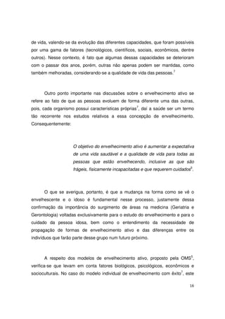 16
de vida, valendo-se da evolução das diferentes capacidades, que foram possíveis
por uma gama de fatores (tecnológicos, científicos, sociais, econômicos, dentre
outros). Nesse contexto, é fato que algumas dessas capacidades se deterioram
com o passar dos anos, porém, outras não apenas podem ser mantidas, como
também melhoradas, considerando-se a qualidade de vida das pessoas.7
Outro ponto importante nas discussões sobre o envelhecimento ativo se
refere ao fato de que as pessoas evoluem de forma diferente uma das outras,
pois, cada organismo possui características próprias7
, daí a saúde ser um termo
tão recorrente nos estudos relativos a essa concepção de envelhecimento.
Consequentemente:
O objetivo do envelhecimento ativo é aumentar a expectativa
de uma vida saudável e a qualidade de vida para todas as
pessoas que estão envelhecendo, inclusive as que são
frágeis, fisicamente incapacitadas e que requerem cuidados5
.
O que se averigua, portanto, é que a mudança na forma como se vê o
envelhescente e o idoso é fundamental nesse processo, justamente dessa
confirmação da importância do surgimento de áreas na medicina (Geriatria e
Gerontologia) voltadas exclusivamente para o estudo do envelhecimento e para o
cuidado da pessoa idosa, bem como o entendimento da necessidade de
propagação de formas de envelhecimento ativo e das diferenças entre os
indivíduos que farão parte desse grupo num futuro próximo.
A respeito dos modelos de envelhecimento ativo, proposto pela OMS5
,
verifica-se que levam em conta fatores biológicos, psicológicos, econômicos e
socioculturais. No caso do modelo individual de envelhecimento com êxito7
, este
 