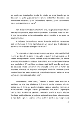 17
se baseia nas investigações através de estudos de longa duração que se
basearam por quatro grupos de fatores: 1) baixa probabilidade de adoecer e de
incapacidade associada; 2) alto funcionamento cognitivo; 3) alto funcionamento
físico; 4) compromisso com a vida 7
.
Além desse modelo de envelhecimento ativo, Havighurst e Albrecht (1953) 7
na sua publicação Older people afirmam que a teoria da atividade, criada por eles,
é uma das primeiras teorias psicossociais sobre a temática e se baseia na
seguinte hipótese:
“A realização de um elevado número de papéis sociais ou interpessoais
está correlacionada de forma significativa com um elevado grau de adaptação e
satisfação vital percebidas pelas pessoas idosas.” 7
.
Por essa teoria, o indivíduo envelhecente chega a uma velhice satisfatória à
medida que descobre e realiza novos papéis ou quando continua aqueles que já
vinham desempenhando. Visando confirmar ou refutar essa hipótese, os autores
aplicaram um questionário voltado a uma amostra de 100 sujeitos eleitos dentre
uma população de 670 indivíduos com idade a partir de 65 anos. De acordo com
os resultados obtidos, verificaram uma correlação positiva entre o número de
atividades realizadas e a adaptação sentida pelos indivíduos, concluindo que as
pessoas idosas que levam um estilo de vida mais ativo tendem a vivenciar a sua
velhice com maior adaptação e bem-estar7
.
Posteriormente, Tartler (1961) 7
reafirma a mesma ideia. Para ele, a
satisfação da vida esta relacionada “[...] com os papéis familiares, laborais,
sociais, etc., de forma que quanto mais papel a pessoa idosa tiver maior será a
sua autoestima e satisfação. Só é feliz quem se sente ativo, e útil” 7
. Os princípios
básicos dessa teoria são os seguintes: a satisfação da vida se associa a papéis
familiares, sociais e laborais; ao prolongar a atividade se prolonga a idade adulta e
a meia-idade; é preciso valorizar a idade e atribuir ao idoso papéis apreciados
 