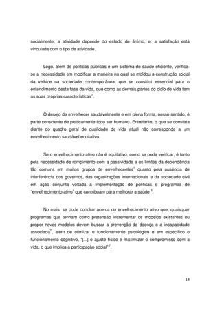 18
socialmente; a atividade depende do estado de ânimo, e; a satisfação está
vinculada com o tipo de atividade.
Logo, além de políticas públicas e um sistema de saúde eficiente, verifica-
se a necessidade em modificar a maneira na qual se moldou a construção social
da velhice na sociedade contemporânea, que se constitui essencial para o
entendimento desta fase da vida, que como as demais partes do ciclo de vida tem
as suas próprias características7
.
O desejo de envelhecer saudavelmente e em plena forma, nesse sentido, é
parte consciente de praticamente todo ser humano. Entretanto, o que se constata
diante do quadro geral de qualidade de vida atual não corresponde a um
envelhecimento saudável equitativo.
Se o envelhecimento ativo não é equitativo, como se pode verificar, é tanto
pela necessidade de rompimento com a passividade e os limites da dependência
tão comuns em muitos grupos de envelhecentes7
quanto pela ausência de
interferência dos governos, das organizações internacionais e da sociedade civil
em ação conjunta voltada a implementação de políticas e programas de
“envelhecimento ativo” que contribuam para melhorar a saúde 5
.
No mais, se pode concluir acerca do envelhecimento ativo que, quaisquer
programas que tenham como pretensão incrementar os modelos existentes ou
propor novos modelos devem buscar a prevenção de doença e a incapacidade
associada7
, além de otimizar o funcionamento psicológico e em específico o
funcionamento cognitivo, “[...] o ajuste físico e maximizar o compromisso com a
vida, o que implica a participação social” 7
.
 