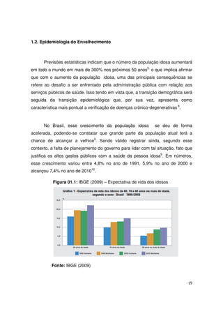 19
1.2. Epidemiologia do Envelhecimento
Previsões estatísticas indicam que o número da população idosa aumentará
em todo o mundo em mais de 300% nos próximos 50 anos5,
o que implica afirmar
que com o aumento da população idosa, uma das principais consequências se
refere ao desafio a ser enfrentado pela administração pública com relação aos
serviços públicos de saúde. Isso tendo em vista que, a transição demográfica será
seguida da transição epidemiológica que, por sua vez, apresenta como
característica mais pontual a verificação de doenças crônico-degenerativas 8
.
No Brasil, esse crescimento da população idosa se deu de forma
acelerada, podendo-se constatar que grande parte da população atual terá a
chance de alcançar a velhice9
. Sendo válido registrar ainda, segundo esse
contexto, a falta de planejamento do governo para lidar com tal situação, fato que
justifica os altos gastos públicos com a saúde da pessoa idosa9
. Em números,
esse crescimento variou entre 4,8% no ano de 1991, 5,9% no ano de 2000 e
alcançou 7,4% no ano de 201010
.
Figura 01.1: IBGE (2009) – Expectativa de vida dos idosos
Fonte: IBGE (2009)
 