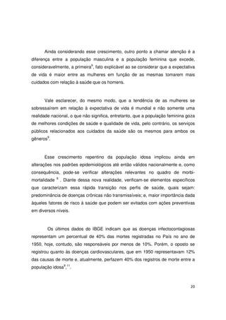 20
Ainda considerando esse crescimento, outro ponto a chamar atenção é a
diferença entre a população masculina e a população feminina que excede,
consideravelmente, a primeira9
, fato explicável ao se considerar que a expectativa
de vida é maior entre as mulheres em função de as mesmas tomarem mais
cuidados com relação à saúde que os homens.
Vale esclarecer, do mesmo modo, que a tendência de as mulheres se
sobressaírem em relação à expectativa de vida é mundial e não somente uma
realidade nacional, o que não significa, entretanto, que a população feminina goza
de melhores condições de saúde e qualidade de vida, pelo contrário, os serviços
públicos relacionados aos cuidados da saúde são os mesmos para ambos os
gêneros9
.
Esse crescimento repentino da população idosa implicou ainda em
alterações nos padrões epidemiológicos até então válidos nacionalmente e, como
consequência, pode-se verificar alterações relevantes no quadro de morbi-
mortalidade 9
. Diante dessa nova realidade, verificam-se elementos específicos
que caracterizam essa rápida transição nos perfis de saúde, quais sejam:
predominância de doenças crônicas não transmissíveis; e, maior importância dada
àqueles fatores de risco à saúde que podem ser evitados com ações preventivas
em diversos níveis.
Os últimos dados do IBGE indicam que as doenças infectocontagiosas
representam um percentual de 40% das mortes registradas no País no ano de
1950, hoje, contudo, são responsáveis por menos de 10%. Porém, o oposto se
registrou quanto às doenças cardiovasculares, que em 1950 representavam 12%
das causas de morte e, atualmente, perfazem 40% dos registros de morte entre a
população idosa9
,11
.
 