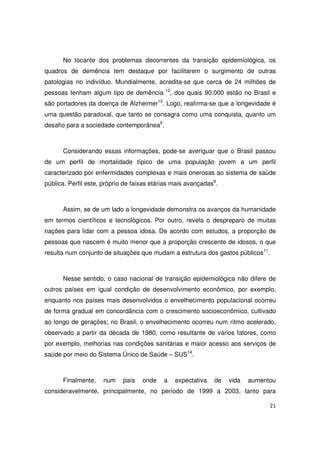 21
No tocante dos problemas decorrentes da transição epidemiológica, os
quadros de demência tem destaque por facilitarem o surgimento de outras
patologias no indivíduo. Mundialmente, acredita-se que cerca de 24 milhões de
pessoas tenham algum tipo de demência 12
, dos quais 90.000 estão no Brasil e
são portadores da doença de Alzheimer13
. Logo, reafirma-se que a longevidade é
uma questão paradoxal, que tanto se consagra como uma conquista, quanto um
desafio para a sociedade contemporânea5
.
Considerando essas informações, pode-se averiguar que o Brasil passou
de um perfil de mortalidade típico de uma população jovem a um perfil
caracterizado por enfermidades complexas e mais onerosas ao sistema de saúde
pública. Perfil este, próprio de faixas etárias mais avançadas9
.
Assim, se de um lado a longevidade demonstra os avanços da humanidade
em termos científicos e tecnológicos. Por outro, revela o despreparo de muitas
nações para lidar com a pessoa idosa. De acordo com estudos, a proporção de
pessoas que nascem é muito menor que a proporção crescente de idosos, o que
resulta num conjunto de situações que mudam a estrutura dos gastos públicos11
.
Nesse sentido, o caso nacional de transição epidemiológica não difere de
outros países em igual condição de desenvolvimento econômico, por exemplo,
enquanto nos países mais desenvolvidos o envelhecimento populacional ocorreu
de forma gradual em concordância com o crescimento socioeconômico, cultivado
ao longo de gerações; no Brasil, o envelhecimento ocorreu num ritmo acelerado,
observado a partir da década de 1980, como resultante de vários fatores, como
por exemplo, melhorias nas condições sanitárias e maior acesso aos serviços de
saúde por meio do Sistema Único de Saúde – SUS14
.
Finalmente, num país onde a expectativa de vida aumentou
consideravelmente, principalmente, no período de 1999 a 2003, tanto para
 