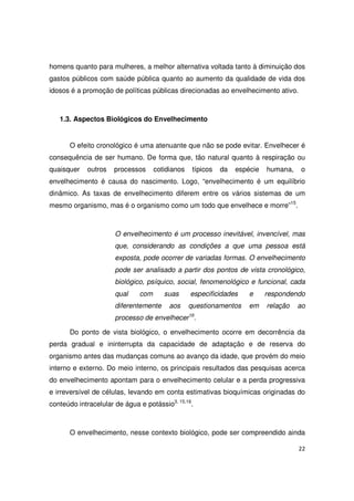22
homens quanto para mulheres, a melhor alternativa voltada tanto à diminuição dos
gastos públicos com saúde pública quanto ao aumento da qualidade de vida dos
idosos é a promoção de políticas públicas direcionadas ao envelhecimento ativo.
1.3. Aspectos Biológicos do Envelhecimento
O efeito cronológico é uma atenuante que não se pode evitar. Envelhecer é
consequência de ser humano. De forma que, tão natural quanto à respiração ou
quaisquer outros processos cotidianos típicos da espécie humana, o
envelhecimento é causa do nascimento. Logo, “envelhecimento é um equilíbrio
dinâmico. As taxas de envelhecimento diferem entre os vários sistemas de um
mesmo organismo, mas é o organismo como um todo que envelhece e morre”15
.
O envelhecimento é um processo inevitável, invencível, mas
que, considerando as condições a que uma pessoa está
exposta, pode ocorrer de variadas formas. O envelhecimento
pode ser analisado a partir dos pontos de vista cronológico,
biológico, psíquico, social, fenomenológico e funcional, cada
qual com suas especificidades e respondendo
diferentemente aos questionamentos em relação ao
processo de envelhecer16
.
Do ponto de vista biológico, o envelhecimento ocorre em decorrência da
perda gradual e ininterrupta da capacidade de adaptação e de reserva do
organismo antes das mudanças comuns ao avanço da idade, que provém do meio
interno e externo. Do meio interno, os principais resultados das pesquisas acerca
do envelhecimento apontam para o envelhecimento celular e a perda progressiva
e irreversível de células, levando em conta estimativas bioquímicas originadas do
conteúdo intracelular de água e potássio3, 15,16
.
O envelhecimento, nesse contexto biológico, pode ser compreendido ainda
 