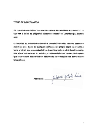 5
TERMO DE COMPROMISSO
Eu, Juliana Batista Lima, portadora da cédula de identidade No1196991-1. –
SSP-AM e aluna do programa acadêmico Máster en Gerontologia, declara
que:
O conteúdo do presente documento é um reflexo do meu trabalho pessoal e
manifesto que, diante de qualquer notificação de plágio, cópia ou prejuízo à
fonte original, sou responsável direto legal, financeira e administrativamente,
sem afetar o Orientador do trabalho, a Universidade e as demais instituições
que colaboraram neste trabalho, assumindo as consequências derivadas de
tais práticas.
Assinatura: ___________________________
 