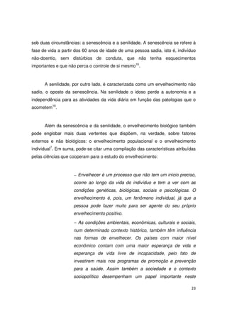 23
sob duas circunstâncias: a senescência e a senilidade. A senescência se refere à
fase de vida a partir dos 60 anos de idade de uma pessoa sadia, isto é, indivíduo
não-doentio, sem distúrbios de conduta, que não tenha esquecimentos
importantes e que não perca o controle de si mesmo16
.
A senilidade, por outro lado, é caracterizada como um envelhecimento não
sadio, o oposto da senescência. Na senilidade o idoso perde a autonomia e a
independência para as atividades da vida diária em função das patologias que o
acometem16
.
Além da senescência e da senilidade, o envelhecimento biológico também
pode englobar mais duas vertentes que dispõem, na verdade, sobre fatores
externos e não biológicos: o envelhecimento populacional e o envelhecimento
individual7
. Em suma, pode-se citar uma compilação das características atribuídas
pelas ciências que cooperam para o estudo do envelhecimento:
− Envelhecer é um processo que não tem um início preciso,
ocorre ao longo da vida do indivíduo e tem a ver com as
condições genéticas, biológicas, sociais e psicológicas. O
envelhecimento é, pois, um fenômeno individual, já que a
pessoa pode fazer muito para ser agente do seu próprio
envelhecimento positivo.
− As condições ambientais, econômicas, culturais e sociais,
num determinado contexto histórico, também têm influência
nas formas de envelhecer. Os países com maior nível
econômico contam com uma maior esperança de vida e
esperança de vida livre de incapacidade, pelo fato de
investirem mais nos programas de promoção e prevenção
para a saúde. Assim também a sociedade e o contexto
sociopolítico desempenham um papel importante neste
 
