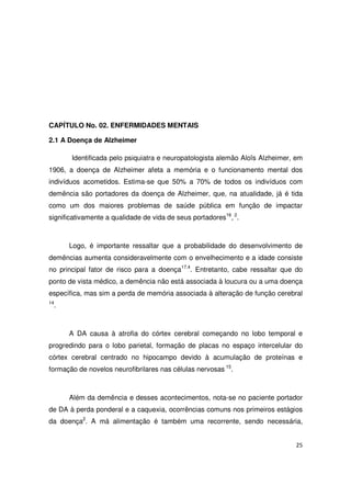 25
CAPÍTULO No. 02. ENFERMIDADES MENTAIS
2.1 A Doença de Alzheimer
Identificada pelo psiquiatra e neuropatologista alemão Aloïs Alzheimer, em
1906, a doença de Alzheimer afeta a memória e o funcionamento mental dos
indivíduos acometidos. Estima-se que 50% a 70% de todos os indivíduos com
demência são portadores da doença de Alzheimer, que, na atualidade, já é tida
como um dos maiores problemas de saúde pública em função de impactar
significativamente a qualidade de vida de seus portadores16
, 2
.
Logo, é importante ressaltar que a probabilidade do desenvolvimento de
demências aumenta consideravelmente com o envelhecimento e a idade consiste
no principal fator de risco para a doença17.4
. Entretanto, cabe ressaltar que do
ponto de vista médico, a demência não está associada à loucura ou a uma doença
específica, mas sim a perda de memória associada à alteração de função cerebral
14
.
A DA causa à atrofia do córtex cerebral começando no lobo temporal e
progredindo para o lobo parietal, formação de placas no espaço intercelular do
córtex cerebral centrado no hipocampo devido à acumulação de proteínas e
formação de novelos neurofibrilares nas células nervosas 15
.
Além da demência e desses acontecimentos, nota-se no paciente portador
de DA à perda ponderal e a caquexia, ocorrências comuns nos primeiros estágios
da doença2
. A má alimentação é também uma recorrente, sendo necessária,
 