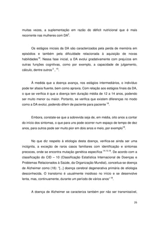 26
muitas vezes, a suplementação em razão do déficit nutricional que é mais
recorrente nas mulheres com DA2
.
Os estágios iniciais da DA são caracterizados pela perda de memória em
episódios e também pela dificuldade relacionada à aquisição de novas
habilidades18
. Nessa fase inicial, a DA evolui gradativamente com prejuízos em
outras funções cognitivas, como por exemplo, a capacidade de julgamento,
cálculo, dentre outros 2
, 15
.
À medida que a doença avança, nos estágios intermediários, o indivíduo
pode ter afasia fluente, bem como apraxia. Com relação aos estágios finais da DA,
o que se verifica é que a doença tem duração média de 12 a 14 anos, podendo
ser muito menor ou maior. Portanto, se verifica que existem diferenças no modo
como a DA evolui, podendo diferir de paciente para paciente 18
.
Embora, constate-se que a sobrevida seja de, em média, oito anos a contar
do início dos sintomas, o que para uns pode ocorrer num espaço de tempo de dez
anos, para outros pode ser muito pior em dois anos e meio, por exemplo18
.
No que diz respeito à etiologia desta doença, verifica-se ainda ser uma
incógnita, a exceção de raros casos familiares com identificação e sintomas
precoces, onde se encontra mutação genética específica 14,13,18
. De acordo com a
classificação do CID – 10 (Classificação Estatística Internacional de Doenças e
Problemas Relacionados à Saúde, da Organização Mundial), conceitua-se doença
de Alzheimer como (18): “[...] doença cerebral degenerativa primária de etiologia
desconhecida. O transtorno é usualmente insidioso no início e se desenvolve
lenta, mas, continuamente, durante um período de vários anos” 18
.
A doença de Alzheimer se caracteriza também por não ser transmissível,
 
