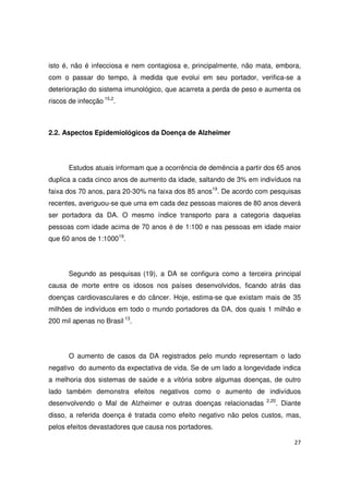 27
isto é, não é infecciosa e nem contagiosa e, principalmente, não mata, embora,
com o passar do tempo, à medida que evolui em seu portador, verifica-se a
deterioração do sistema imunológico, que acarreta a perda de peso e aumenta os
riscos de infecção 15,2
.
2.2. Aspectos Epidemiológicos da Doença de Alzheimer
Estudos atuais informam que a ocorrência de demência a partir dos 65 anos
duplica a cada cinco anos de aumento da idade, saltando de 3% em indivíduos na
faixa dos 70 anos, para 20-30% na faixa dos 85 anos19
. De acordo com pesquisas
recentes, averiguou-se que uma em cada dez pessoas maiores de 80 anos deverá
ser portadora da DA. O mesmo índice transporto para a categoria daquelas
pessoas com idade acima de 70 anos é de 1:100 e nas pessoas em idade maior
que 60 anos de 1:100019
.
Segundo as pesquisas (19), a DA se configura como a terceira principal
causa de morte entre os idosos nos países desenvolvidos, ficando atrás das
doenças cardiovasculares e do câncer. Hoje, estima-se que existam mais de 35
milhões de indivíduos em todo o mundo portadores da DA, dos quais 1 milhão e
200 mil apenas no Brasil 13
.
O aumento de casos da DA registrados pelo mundo representam o lado
negativo do aumento da expectativa de vida. Se de um lado a longevidade indica
a melhoria dos sistemas de saúde e a vitória sobre algumas doenças, de outro
lado também demonstra efeitos negativos como o aumento de indivíduos
desenvolvendo o Mal de Alzheimer e outras doenças relacionadas 2,20
. Diante
disso, a referida doença é tratada como efeito negativo não pelos custos, mas,
pelos efeitos devastadores que causa nos portadores.
 