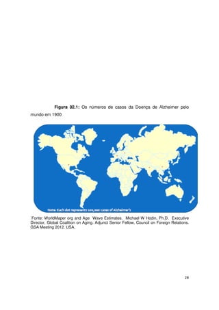 28
Figura 02.1: Os números de casos da Doença de Alzheimer pelo
mundo em 1900
Fonte: WorldMaper org and Age Wave Estimates. Michael W Hodin, Ph.D. Executive
Director, Global Coalition on Aging. Adjunct Senior Fellow, Council on Foreign Relations.
GSA Meeting 2012. USA.
 